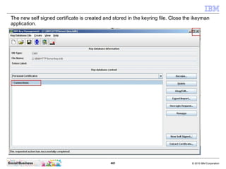 The new self signed certificate is created and stored in the keyring file. Close the ikeyman
 application.




Social Busi...