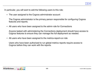 In particular, you will want to add the following users to this role:

    ●   The user assigned to the Cognos administrat...