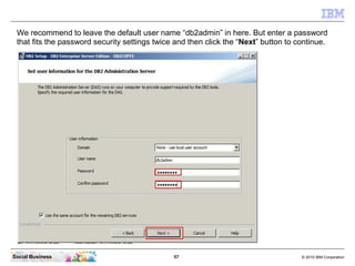We recommend to leave the default user name “db2admin” in here. But enter a password
 that fits the password security sett...