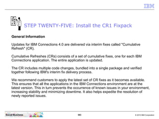 STEP TWENTY-FIVE: Install the CR1 Fixpack

     General Information

     Updates for IBM Connections 4.0 are delivered vi...