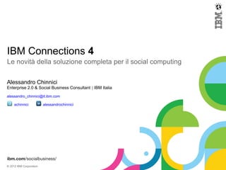 IBM Connections 4
Le novità della soluzione completa per il social computing

Alessandro Chinnici
Enterprise 2.0 & Social Business Consultant | IBM Italia
alessandro_chinnici@it.ibm.com

     achinnici           alessandrochinnici




© 2012 IBM Corporation
 
