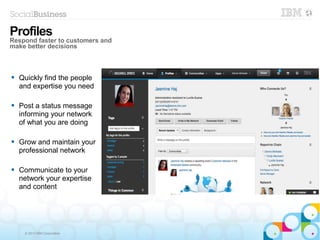 © 2013 IBM Corporation
 Quickly find the people
and expertise you need
 Post a status message
informing your network
of what you are doing
 Grow and maintain your
professional network
 Communicate to your
network your expertise
and content
Profiles
Respond faster to customers and
make better decisions
 