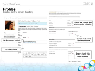 12 © 2013 IBM Corporation
Profiles
Create a central person directory
Text & dropdown controlsText & dropdown controls
Rich text controlRich text control
Custom text controls with
phone number validation
Custom text controls with
phone number validation
Custom multi-select
and radio controls
Custom multi-select
and radio controls
Custom time & date
Picker controls with
Form validation
Custom time & date
Picker controls with
Form validation
 