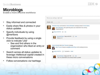 © 2013 IBM Corporation
• Stay informed and connected
• Easily share files & photos in your
status updates
• Specify individuals by using
@mentions
• Provide feedback by using a single
click to indicate 'Like'
– See and find others in the
organization who liked an entry or
comment
• Search across all status updates to
leverage intellectual capital created in
these micro conversations
• Follow conversations via hashtags
Microblogs
Enable a more effective workforce
 