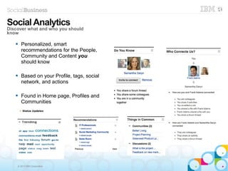 © 2013 IBM Corporation
 Personalized, smart
recommendations for the People,
Community and Content you
should know
 Based on your Profile, tags, social
network, and actions
 Found in Home page, Profiles and
Communities
SocialAnalytics
Discover what and who you should
know
 
