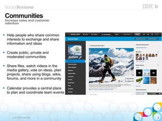 © 2013 IBM Corporation
 Help people who share common
interests to exchange and share
information and ideas
 Create public, private and
moderated communities
 Share files, watch videos in the
media gallery, vote on ideas, plan
projects, share using blogs, wikis,
forums, and more in a community
 Calendar provides a central place
to plan and coordinate team events
Communities
Increase sales and customer
retention
 