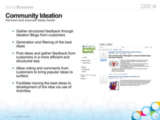 25 © 2013 IBM Corporation
 Gather structured feedback through
Ideation Blogs from customers
 Generation and filtering of the best
ideas
 Post ideas and gather feedback from
customers in a more efficient and
structured way
 Allow voting and comments from
customers to bring popular ideas to
surface
 Facilitate moving the best ideas to
development of the idea via use of
Activities
Community Ideation
Harvest and execute ideas faster
 