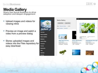 © 2013 IBM Corporation
 Upload images and videos for
viewing inline
 Preview an image and watch a
video from a preview dialog
 Stores uploaded images and
videos into the Files repository for
easy download
Media GalleryMedia Gallery
Share Use Social Analytics to drive
adoption and deepen engagement
 