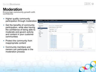 34 © 2013 IBM Corporation
 Higher quality community
participation through moderation
 Get the benefits of community
participation, while also having
the confidence of being able to
moderate and govern activity
and content in your customer
communities
 Protect the community from
inappropriate content
 Community members and
owners can participate in the
moderation process
Moderation
Encourage community growth with
confidence
 