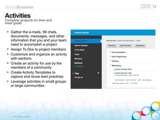 © 2013 IBM Corporation
 Gather the e-mails, IM chats,
documents, messages, and other
information that you and your team
need to accomplish a project
 Assign To Dos to project members
 Customize and organize an activity
with sections
 Create an activity for use by the
members of a community
 Create Activity Templates to
capture and reuse best practices
 Leverage activities in small groups
or large communities
Activities
Complete projects on time and
meet goals
 