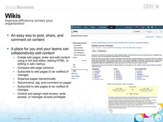 © 2013 IBM Corporation
 An easy way to post, share, and
comment on content
 A place for you and your teams can
collaboratively edit content
– Create wiki pages; enter and edit content
using a rich text editor, adding HTML, or
editing in wiki markup
– Compare wiki page versions
– Subscribe to wiki pages to be notified of
changes
– Organize pages hierarchically
– Recommend, tag, and comment on pages
– Subscribe to wiki pages to be notified of
changes
– Control and assign read access, write
access, or manager access privileges
Wikis
Improve efficiency across your
organization
 