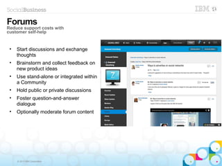© 2013 IBM Corporation
• Start discussions and exchange
thoughts
• Brainstorm and collect feedback on
new product ideas
• Use stand-alone or integrated within
a Community
• Hold public or private discussions
• Foster question-and-answer
dialogue
• Optionally moderate forum content
Forums
Reduce support costs with
customer self-help
 