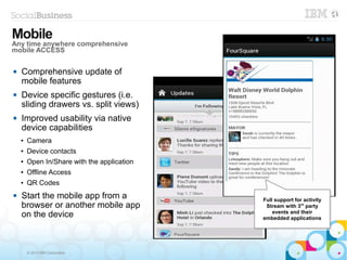 © 2013 IBM Corporation
 Comprehensive update of
mobile features
 Device specific gestures (i.e.
sliding drawers vs. split views)
 Improved usability via native
device capabilities
● Camera
● Device contacts
● Open In/Share with the application
● Offline Access
● QR Codes
 Start the mobile app from a
browser or another mobile app
on the device
Mobile
Any time anywhere comprehensive
mobile ACCESS
Full support for activity
Stream with 3rd
party
events and their
embedded applications
Full support for activity
Stream with 3rd
party
events and their
embedded applications
 