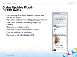 47 © 2013 IBM Corporation
 Post your status so that colleagues can see what
you are working on
 View status updates from colleagues in your network
 View status updates from colleagues you are
following
 Comment on a status posting
 View your board or someone else's board
 View the list of people you follow
 Download at http://ibm.biz/BdxFWD
Status Updates Plug-In
for IBM Notes
 