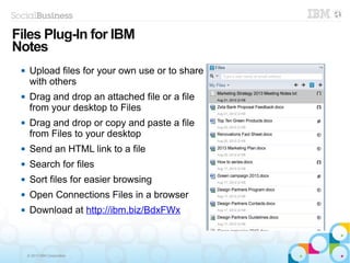 © 2013 IBM Corporation
 Upload files for your own use or to share
with others
 Drag and drop an attached file or a file
from your desktop to Files
 Drag and drop or copy and paste a file
from Files to your desktop
 Send an HTML link to a file
 Search for files
 Sort files for easier browsing
 Open Connections Files in a browser
 Download at http://ibm.biz/BdxFWx
Files Plug-In for IBM
Notes
 