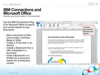 © 2013 IBM Corporation
Access
Connections
features and
search
Use the IBM Connections Plug-
in for Microsoft Office to extend
your social network to your
documents
■ Add a document to Files,
Communities, Activities,
Blogs or Wikis
■ Create a To-Do item in an
Activity
■ Create a Bookmark from a
URL embedded in a
document
■ Insert a Bookmark or a
Profile into a document
■ Search for Connections
content
IBM Connections and
Microsoft Office
Access common tasks in Connections
 