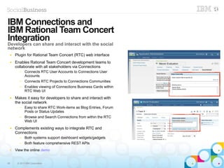 56 © 2013 IBM Corporation
● Plugin for Rational Team Concert (RTC) web interface
● Enables Rational Team Concert development teams to
collaborate with all stakeholders via Connections
─ Connects RTC User Accounts to Connections User
Accounts
─ Connects RTC Projects to Connections Communities
─ Enables viewing of Connections Business Cards within
RTC Web UI
● Makes it easy for developers to share and interact with
the social network
─ Easy to share RTC Work-items as Blog Entries, Forum
Posts or Status Updates
─ Browse and Search Connections from within the RTC
Web UI
● Complements existing ways to integrate RTC and
Connections
─ Both systems support dashboard widgets/gadgets
─ Both feature comprehensive REST APIs
● View the online demo
IBM
Confidenti
al
5
6
IBM Connections and
IBM Rational Team Concert
Integration
Developers can share and interact with the social
network
 