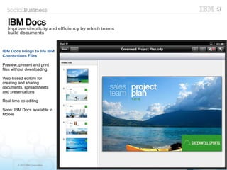 © 2013 IBM Corporation
IBM Docs brings to life IBM
Connections Files
Preview, present and print
files without downloading
Web-based editors for
creating and sharing
documents, spreadsheets
and presentations
Real-time co-editing
Soon: IBM Docs available in
Mobile
IBM Docs
Improve simplicity and efficiency by which teams
build documents
 