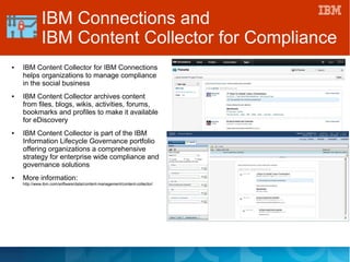● IBM Content Collector for IBM Connections
helps organizations to manage compliance
in the social business
● IBM Content Collector archives content
from files, blogs, wikis, activities, forums,
bookmarks and profiles to make it available
for eDiscovery
● IBM Content Collector is part of the IBM
Information Lifecycle Governance portfolio
offering organizations a comprehensive
strategy for enterprise wide compliance and
governance solutions
● More information:
http://www.ibm.com/software/data/content-management/content-collector/
IBM Connections and
IBM Content Collector for Compliance
 
