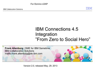 © 2009 IBM Corporation
IBM Collaboration Solutions
IBM Connections 4.5
Integration
”From Zero to Social Hero”
Frank Altenburg | SME for IBM Sametime
IBM Collaboration Solutions
mailto:frank.altenburg@de.ibm.com
Version 2.0, released May. 29. 2013
For Domino LDAP
 