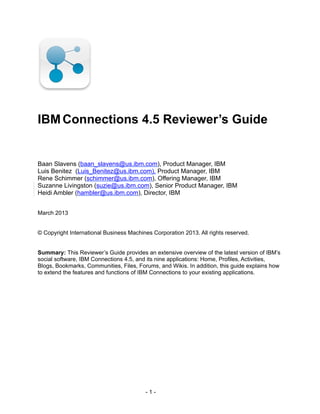 IBMConnections 4.5 Reviewer’s Guide
Baan Slavens (baan_slavens@us.ibm.com), Product Manager, IBM
Luis Benitez (Luis_Benitez@us.ibm.com), Product Manager, IBM
Rene Schimmer (schimmer@us.ibm.com), Offering Manager, IBM
Suzanne Livingston (suzie@us.ibm.com), Senior Product Manager, IBM
Heidi Ambler (hambler@us.ibm.com), Director, IBM
March 2013
© Copyright International Business Machines Corporation 2013. All rights reserved.
Summary: This Reviewer’s Guide provides an extensive overview of the latest version of IBM’s
social software, IBM Connections 4.5, and its nine applications: Home, Profiles, Activities,
Blogs, Bookmarks, Communities, Files, Forums, and Wikis. In addition, this guide explains how
to extend the features and functions of IBM Connections to your existing applications.
- 1 -
 