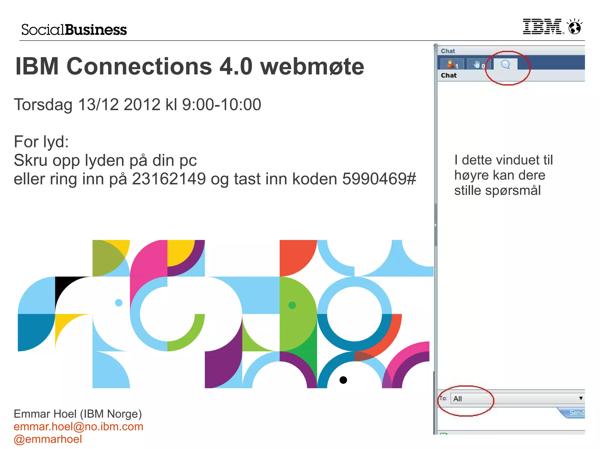 IBM Connections 4.0 webmøte
Torsdag 13/12 2012 kl 9:00-10:00

For lyd:
Skru opp lyden på din pc                                I dette vinduet til
eller ring inn på 23162149 og tast inn koden 5990469#   høyre kan dere
                                                        stille spørsmål




Emmar Hoel (IBM Norge)
emmar.hoel@no.ibm.com
@emmarhoel
 