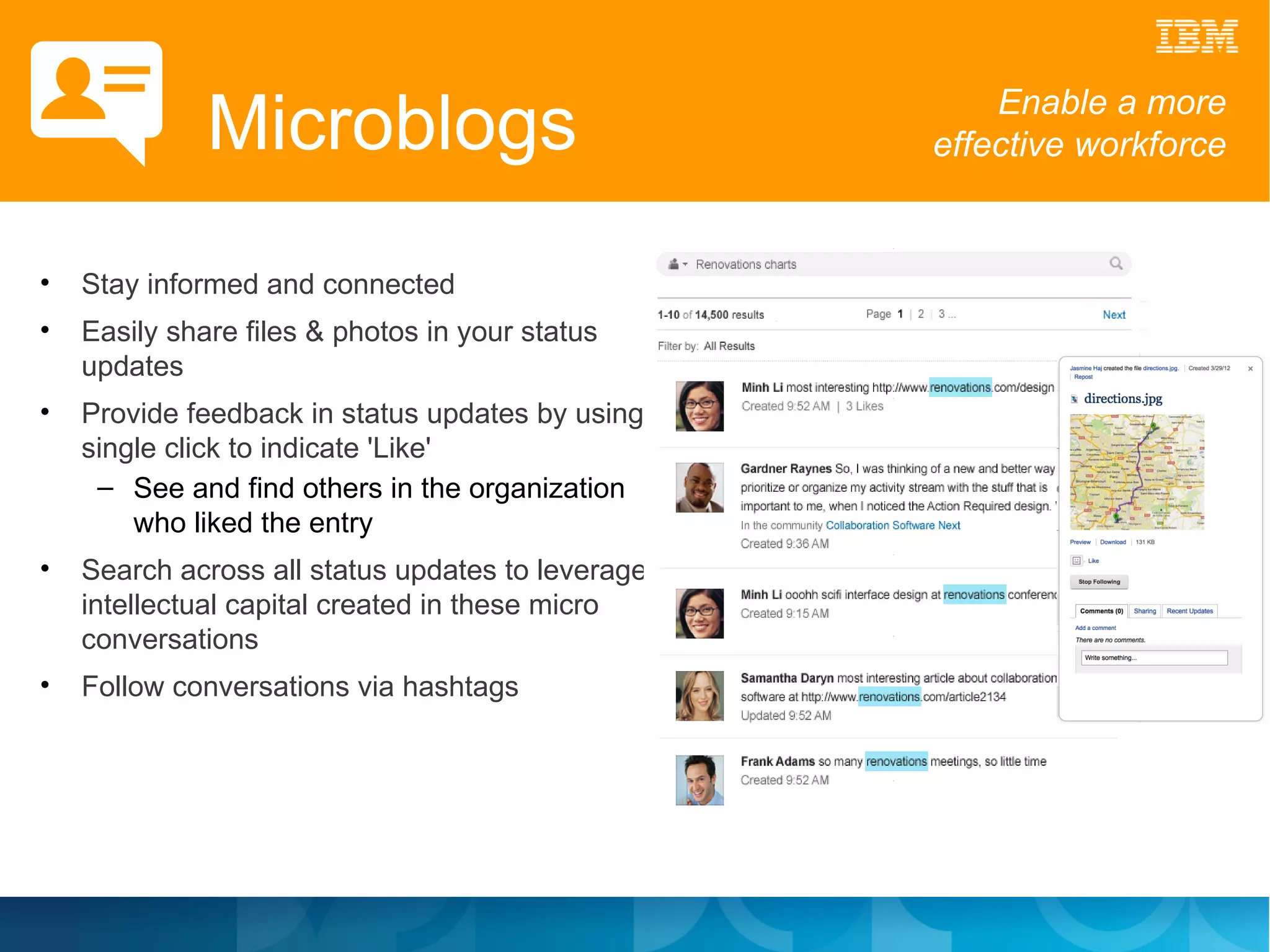 Microblogs                                Enable a more
                                                    effective workforce


•   Stay informed and connected
•   Easily share files & photos in your status
    updates
•   Provide feedback in status updates by using a
    single click to indicate 'Like'
     – See and find others in the organization
        who liked the entry
•   Search across all status updates to leverage
    intellectual capital created in these micro
    conversations
•   Follow conversations via hashtags
 