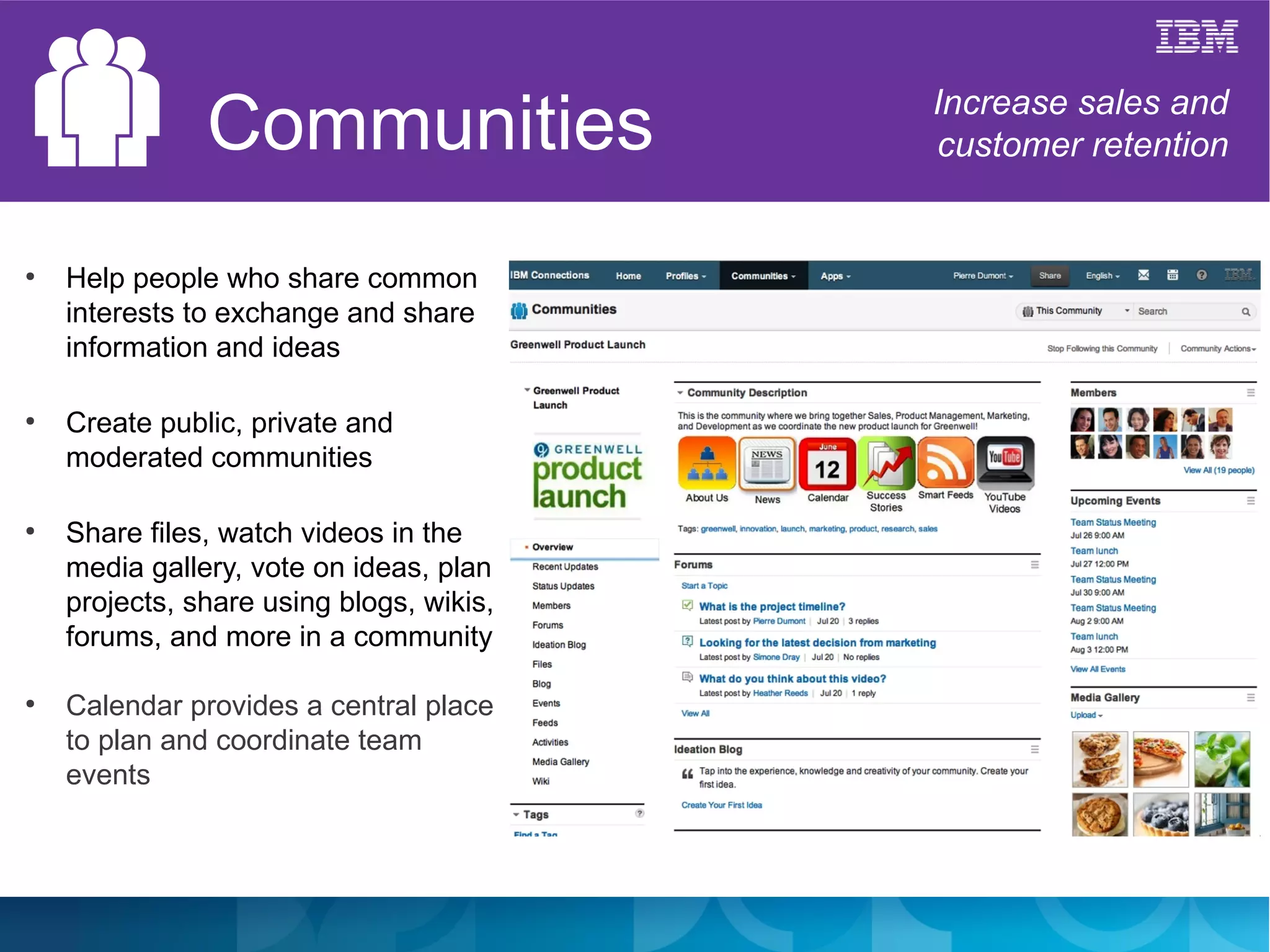 Communities                Increase sales and
                                          customer retention


●
    Help people who share common
    interests to exchange and share
    information and ideas

●
    Create public, private and
    moderated communities

●
    Share files, watch videos in the
    media gallery, vote on ideas, plan
    projects, share using blogs, wikis,
    forums, and more in a community

●
    Calendar provides a central place
    to plan and coordinate team
    events
 
