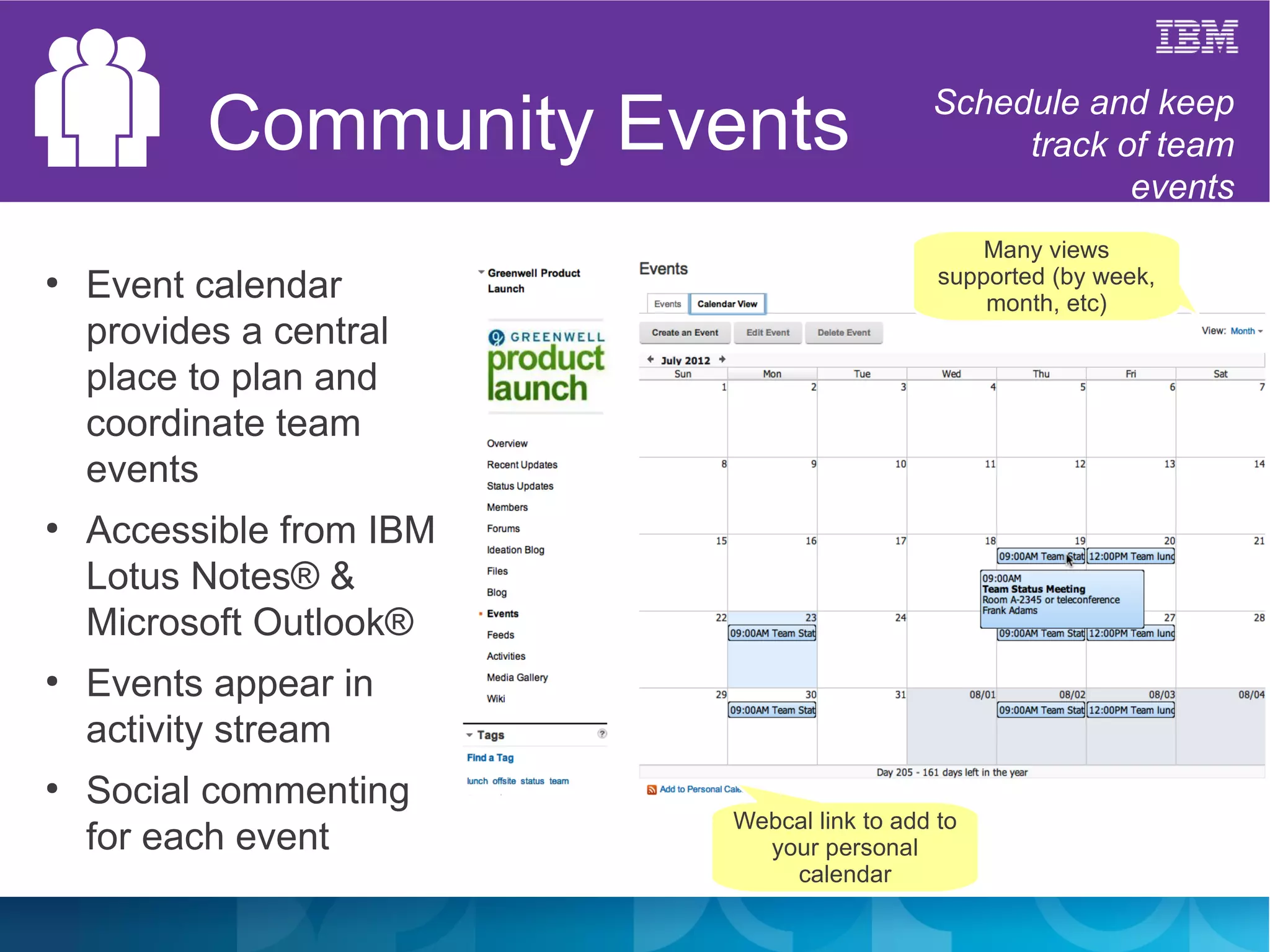 Community Events                 Schedule and keep
                                                 track of team
                                                        events
                                                 Many views
                                             supported (by week,
●
    Event calendar                               month, etc)
    provides a central
    place to plan and
    coordinate team
    events
●
    Accessible from IBM
    Lotus Notes® &
    Microsoft Outlook®
●
    Events appear in
    activity stream
●
    Social commenting
                          Webcal link to add to
    for each event          your personal
                              calendar
 
