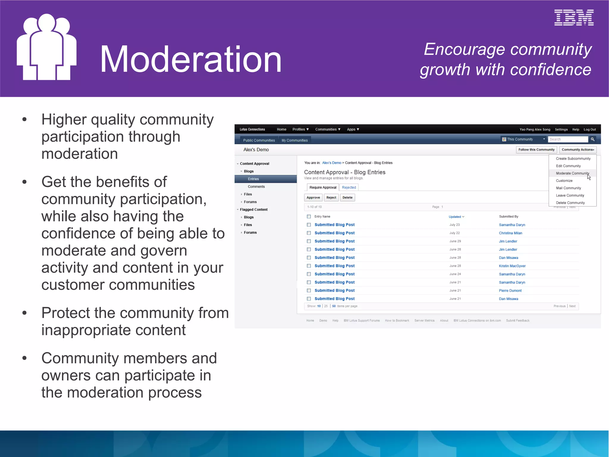 Moderation             Encourage community
                                   growth with confidence

●   Higher quality community
    participation through
    moderation
●   Get the benefits of
    community participation,
    while also having the
    confidence of being able to
    moderate and govern
    activity and content in your
    customer communities
●   Protect the community from
    inappropriate content
●   Community members and
    owners can participate in
    the moderation process
 