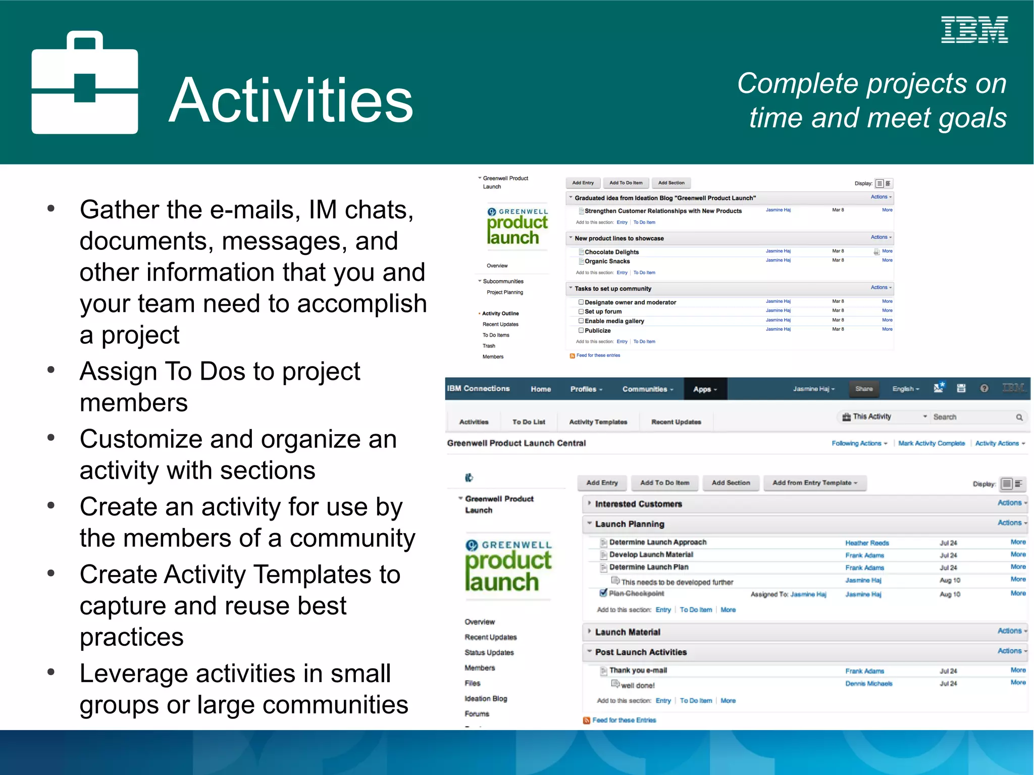 Activities                Complete projects on
                                      time and meet goals

●
    Gather the e-mails, IM chats,
    documents, messages, and
    other information that you and
    your team need to accomplish
    a project
●
    Assign To Dos to project
    members
●
    Customize and organize an
    activity with sections
●
    Create an activity for use by
    the members of a community
●
    Create Activity Templates to
    capture and reuse best
    practices
●
    Leverage activities in small
    groups or large communities
 