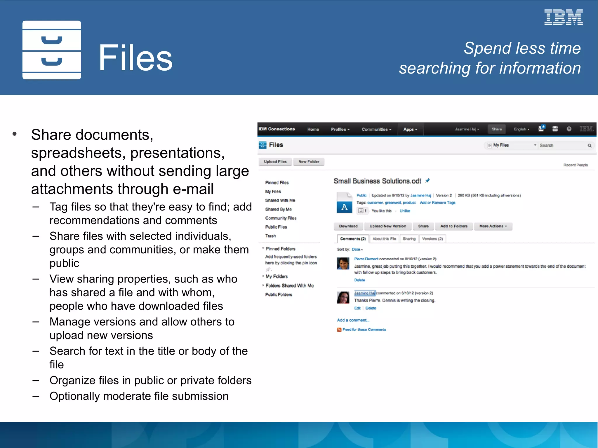 Files                                      Spend less time
                                                    searching for information


●
    Share documents,
    spreadsheets, presentations,
    and others without sending large
    attachments through e-mail
    – Tag files so that they're easy to find; add
      recommendations and comments
    – Share files with selected individuals,
      groups and communities, or make them
      public
    – View sharing properties, such as who
      has shared a file and with whom,
      people who have downloaded files
    – Manage versions and allow others to
      upload new versions
    – Search for text in the title or body of the
      file
    – Organize files in public or private folders
    – Optionally moderate file submission
 
