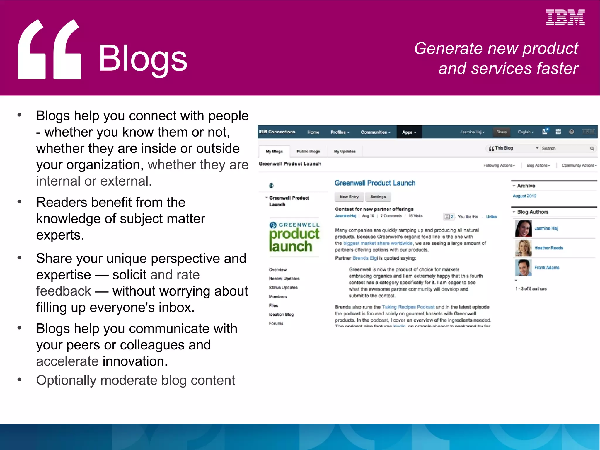 Blogs                       Generate new product
                                            and services faster

●
    Blogs help you connect with people
    - whether you know them or not,
    whether they are inside or outside
    your organization, whether they are
    internal or external.
●
    Readers benefit from the
    knowledge of subject matter
    experts.
●
    Share your unique perspective and
    expertise — solicit and rate
    feedback — without worrying about
    filling up everyone's inbox.
●
    Blogs help you communicate with
    your peers or colleagues and
    accelerate innovation.
●
    Optionally moderate blog content
 