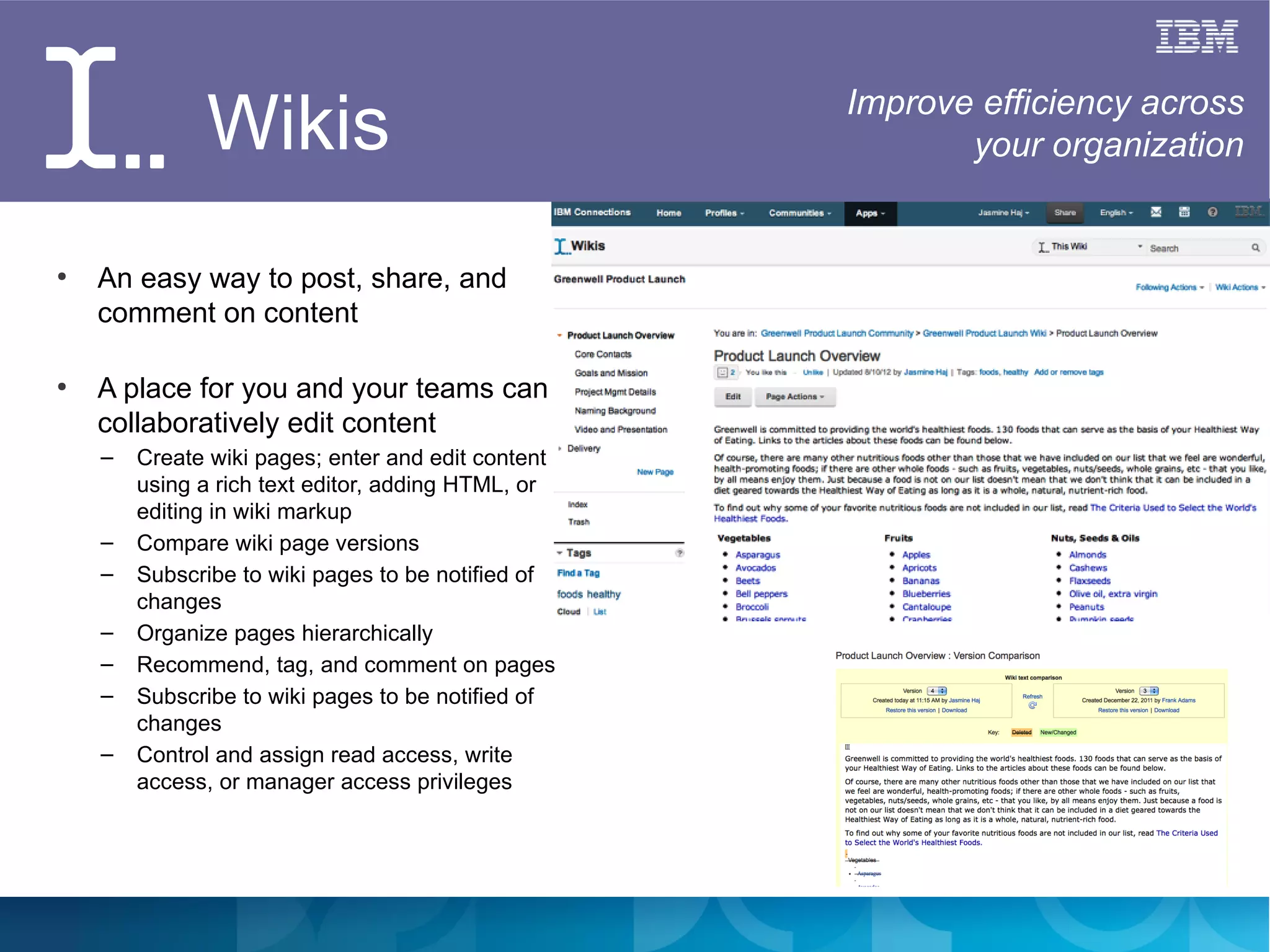 Wikis                                 Improve efficiency across
                                                           your organization


●
    An easy way to post, share, and
    comment on content

●
    A place for you and your teams can
    collaboratively edit content
    –   Create wiki pages; enter and edit content
        using a rich text editor, adding HTML, or
        editing in wiki markup
    –   Compare wiki page versions
    –   Subscribe to wiki pages to be notified of
        changes
    –   Organize pages hierarchically
    –   Recommend, tag, and comment on pages
    –   Subscribe to wiki pages to be notified of
        changes
    –   Control and assign read access, write
        access, or manager access privileges
 