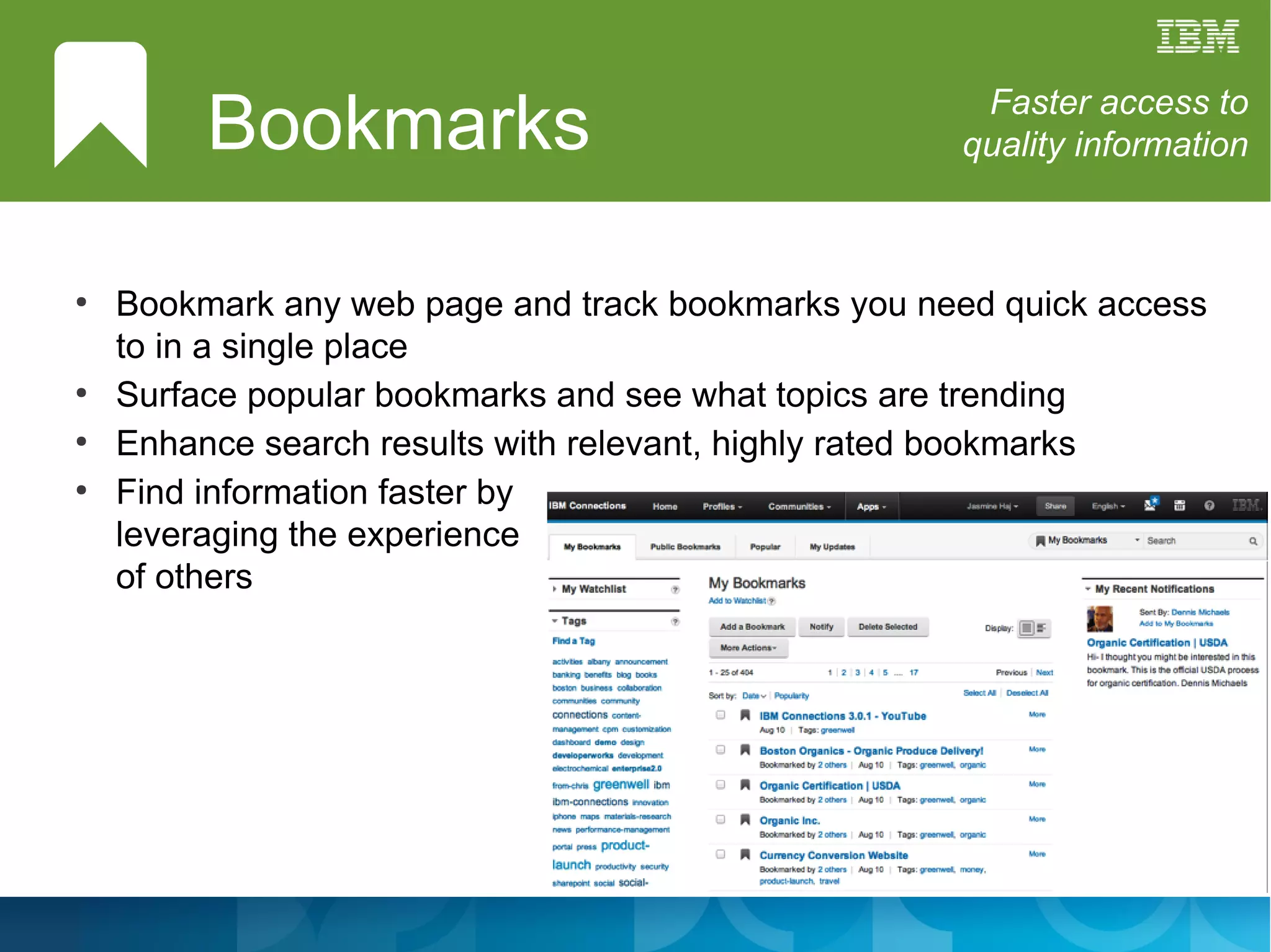 Bookmarks                                   Faster access to
                                                    quality information



●
    Bookmark any web page and track bookmarks you need quick access
    to in a single place
●
    Surface popular bookmarks and see what topics are trending
●
    Enhance search results with relevant, highly rated bookmarks
●
    Find information faster by
    leveraging the experience
    of others
 