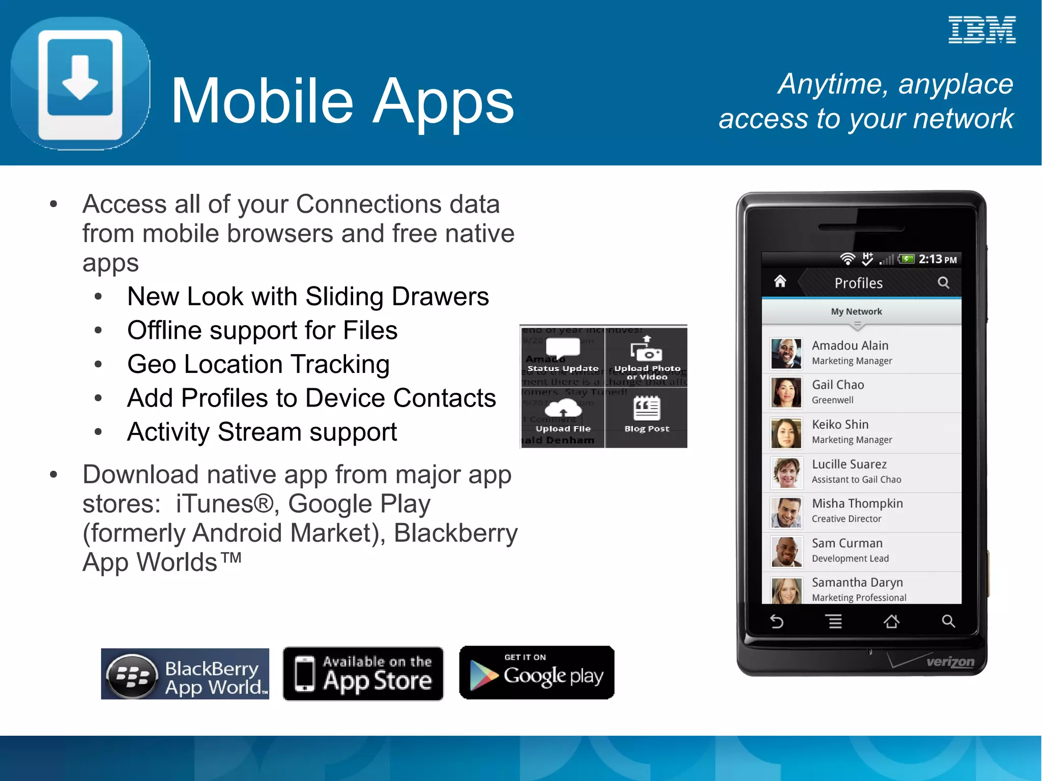 Mobile Apps                          Anytime, anyplace
                                            access to your network

●   Access all of your Connections data
    from mobile browsers and free native
    apps
     ●  New Look with Sliding Drawers
     ●  Offline support for Files
     ●  Geo Location Tracking
     ●  Add Profiles to Device Contacts
     ●  Activity Stream support
●   Download native app from major app
    stores: iTunes®, Google Play
    (formerly Android Market), Blackberry
    App Worlds™
 