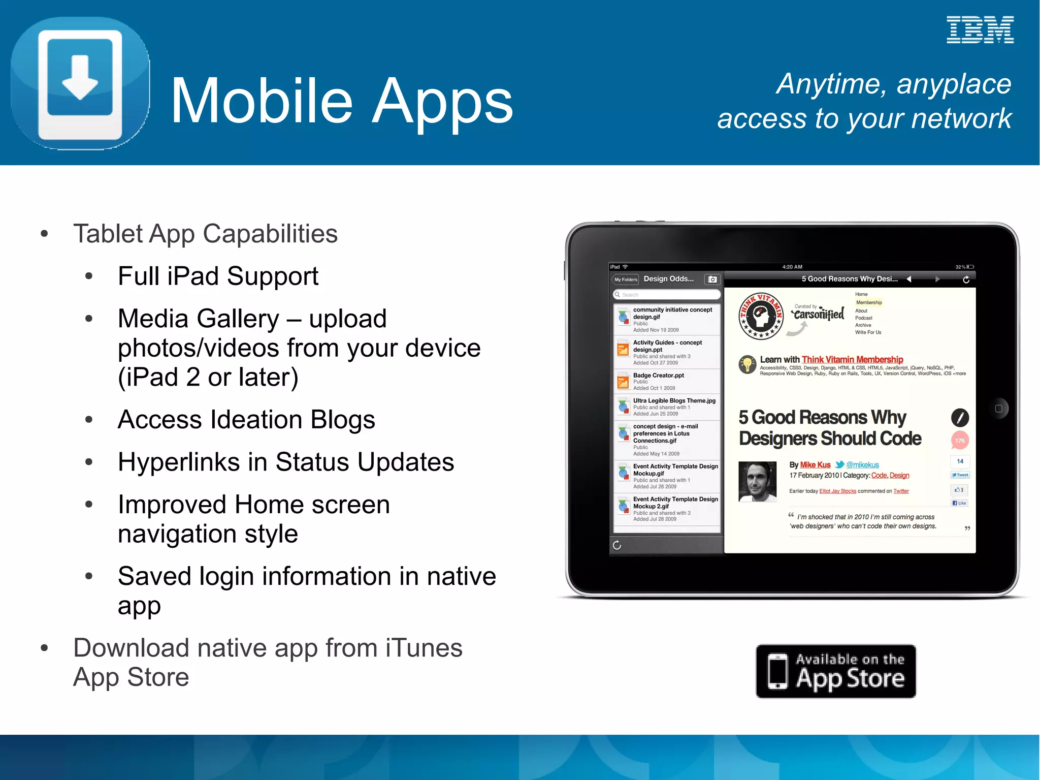Mobile Apps                         Anytime, anyplace
                                            access to your network


●   Tablet App Capabilities
    ●   Full iPad Support
    ●   Media Gallery – upload
        photos/videos from your device
        (iPad 2 or later)
    ●   Access Ideation Blogs
    ●   Hyperlinks in Status Updates
    ●   Improved Home screen
        navigation style
    ●   Saved login information in native
        app
●   Download native app from iTunes
    App Store
 