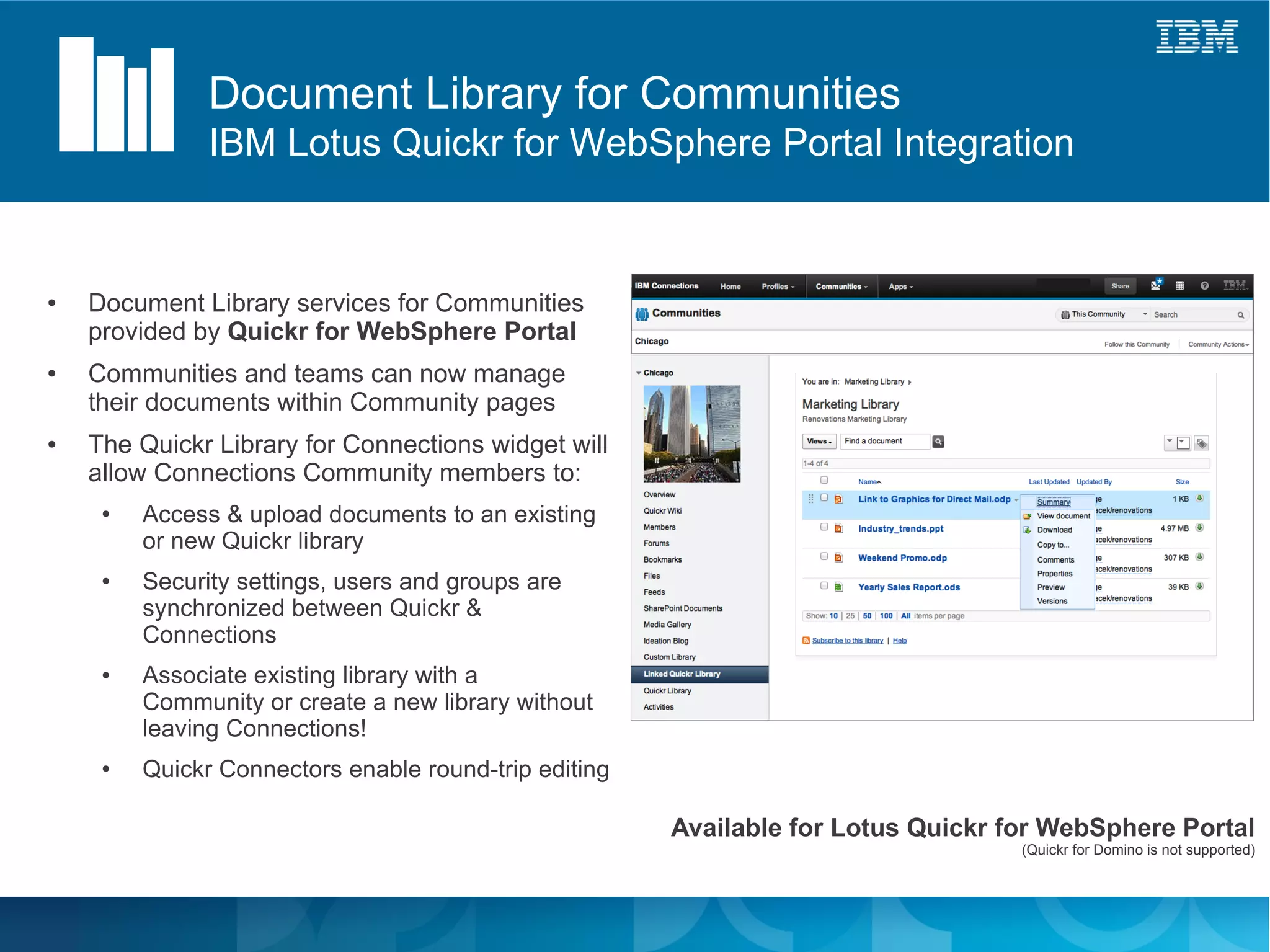 Document Library for Communities
               IBM Lotus Quickr for WebSphere Portal Integration


●   Document Library services for Communities
    provided by Quickr for WebSphere Portal
●   Communities and teams can now manage
    their documents within Community pages
●   The Quickr Library for Connections widget will
    allow Connections Community members to:
     ●   Access & upload documents to an existing
         or new Quickr library
     ●   Security settings, users and groups are
         synchronized between Quickr &
         Connections
     ●   Associate existing library with a
         Community or create a new library without
         leaving Connections!
     ●   Quickr Connectors enable round-trip editing

                                                       Available for Lotus Quickr for WebSphere Portal
                                                                                   (Quickr for Domino is not supported)
 