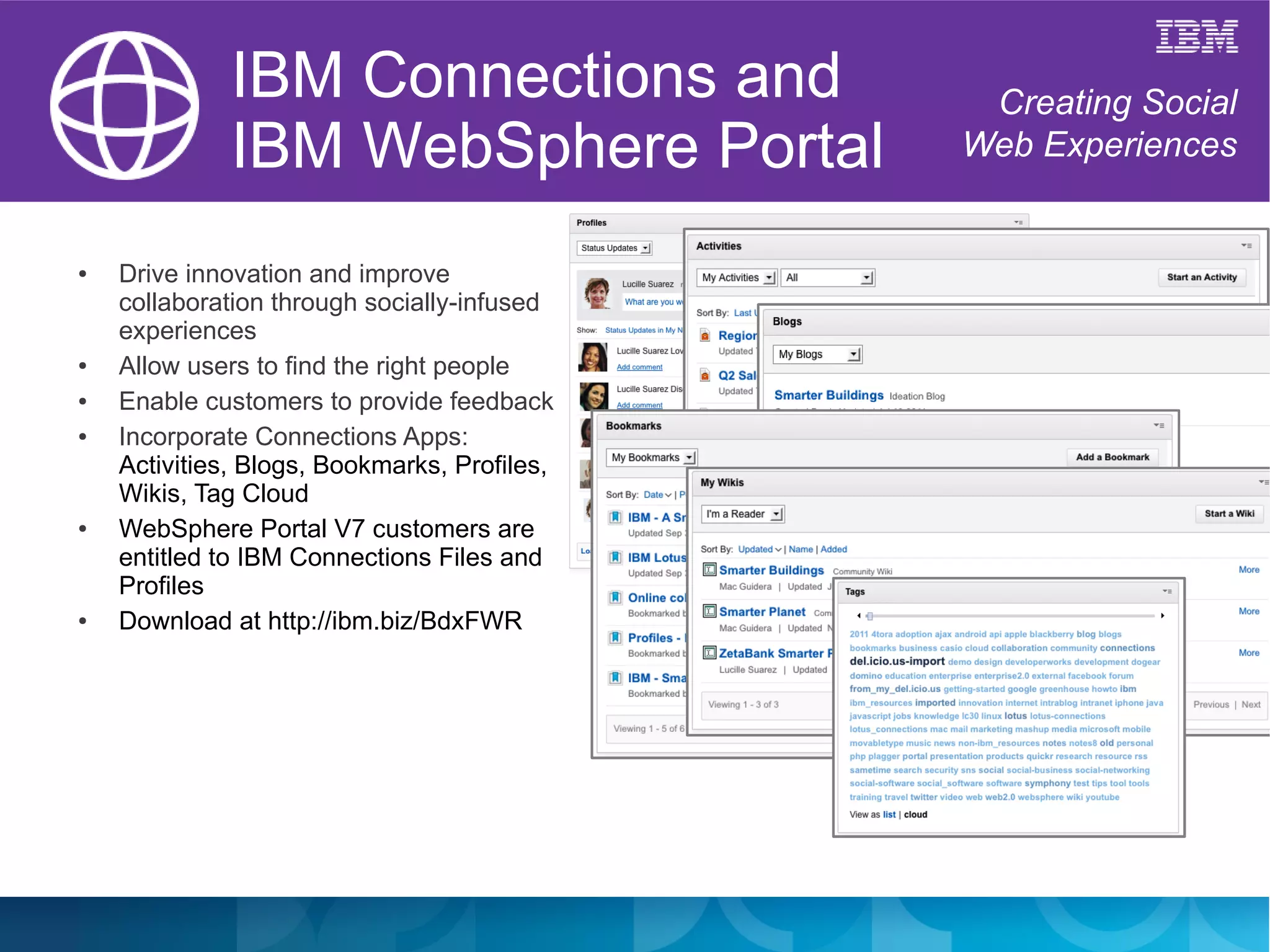 IBM Connections and              Creating Social
              IBM WebSphere Portal            Web Experiences


●   Drive innovation and improve
    collaboration through socially-infused
    experiences
●   Allow users to find the right people
●   Enable customers to provide feedback
●   Incorporate Connections Apps:
    Activities, Blogs, Bookmarks, Profiles,
    Wikis, Tag Cloud
●   WebSphere Portal V7 customers are
    entitled to IBM Connections Files and
    Profiles
●   Download at http://ibm.biz/BdxFWR
 