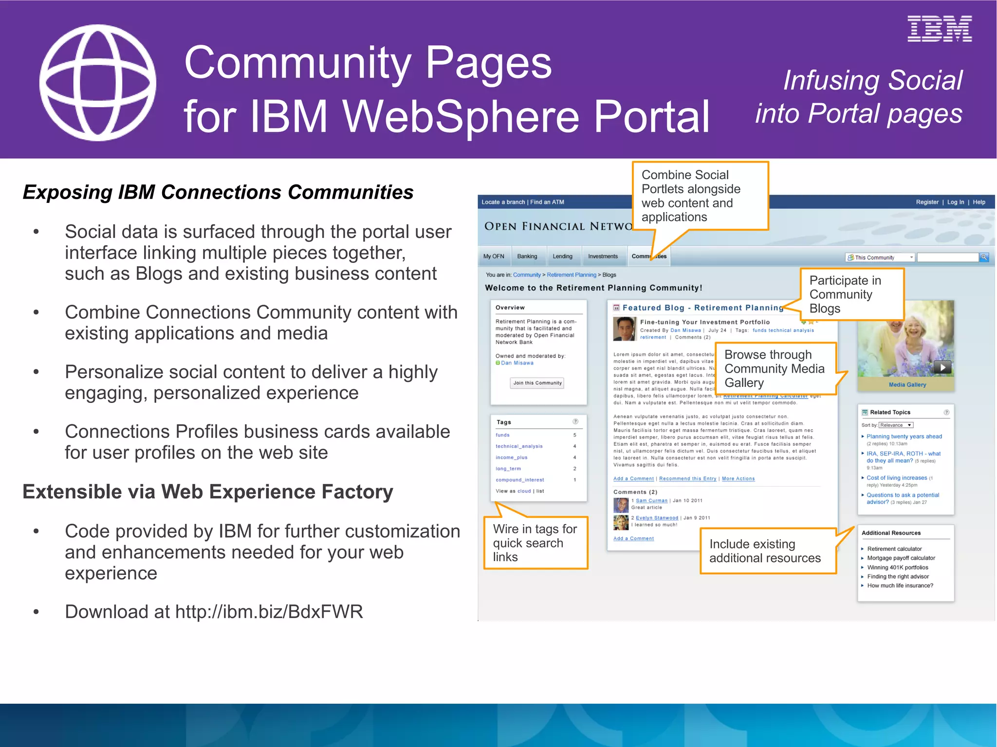 Community Pages                                                                Infusing Social
                   for IBM WebSphere Portal                                                    into Portal pages

                                                                          Combine Social
Exposing IBM Connections Communities                                      Portlets alongside
                                                                          web content and
                                                                          applications
 ●   Social data is surfaced through the portal user
     interface linking multiple pieces together,
     such as Blogs and existing business content                                                       Participate in
                                                                                                       Community
 ●   Combine Connections Community content with                                                        Blogs

     existing applications and media
                                                                                         Browse through
 ●   Personalize social content to deliver a highly                                      Community Media
                                                                                         Gallery
     engaging, personalized experience
 ●   Connections Profiles business cards available
     for user profiles on the web site

Extensible via Web Experience Factory
 ●   Code provided by IBM for further customization    Wire in tags for
                                                       quick search                   Include existing
     and enhancements needed for your web              links                          additional resources
     experience
 ●   Download at http://ibm.biz/BdxFWR
 