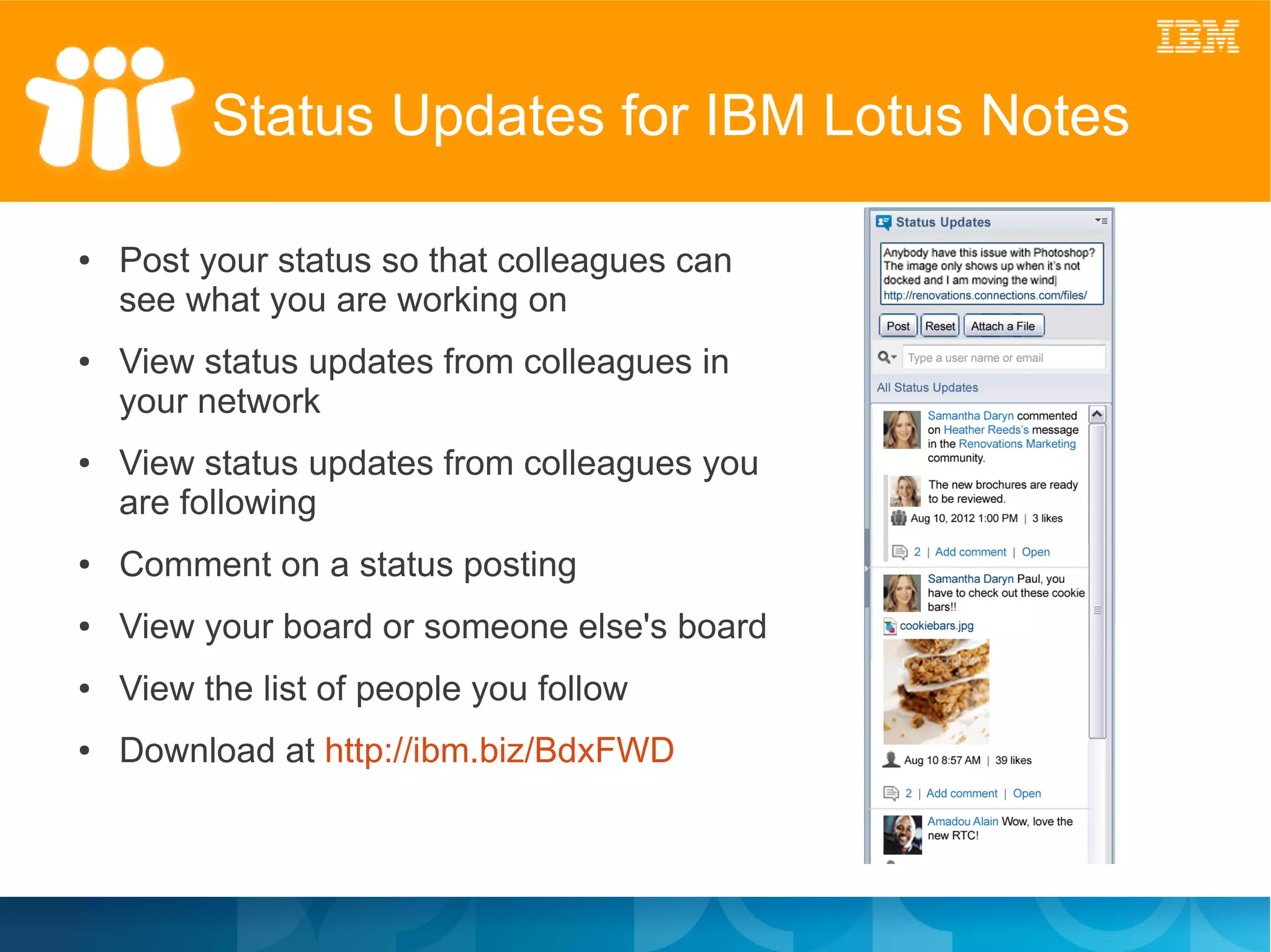 Status Updates for IBM Lotus Notes

●   Post your status so that colleagues can
    see what you are working on
●   View status updates from colleagues in
    your network
●   View status updates from colleagues you
    are following
●   Comment on a status posting
●   View your board or someone else's board
●   View the list of people you follow
●   Download at http://ibm.biz/BdxFWD
 
