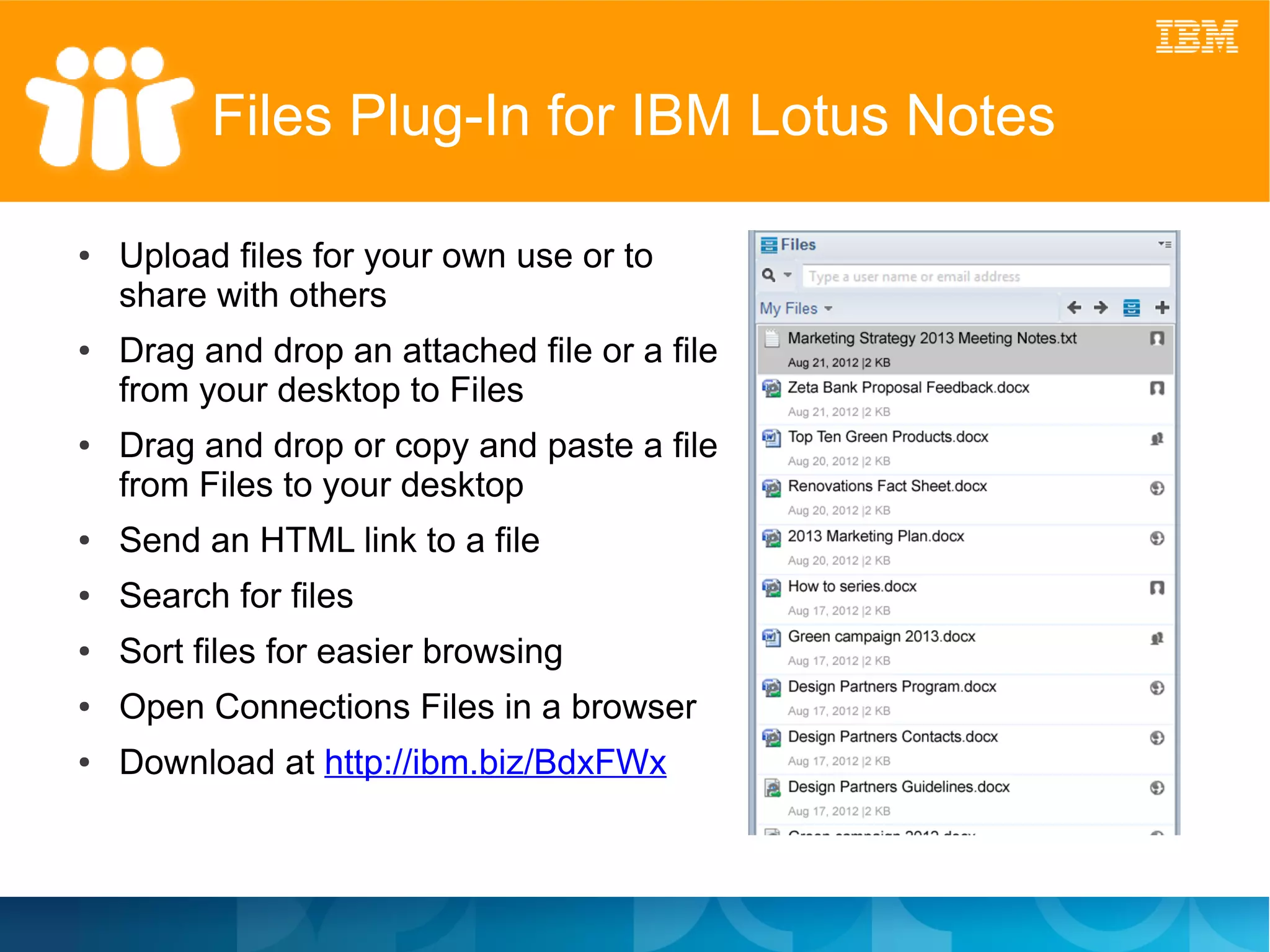 Files Plug-In for IBM Lotus Notes

●   Upload files for your own use or to
    share with others
●   Drag and drop an attached file or a file
    from your desktop to Files
●   Drag and drop or copy and paste a file
    from Files to your desktop
●   Send an HTML link to a file
●   Search for files
●   Sort files for easier browsing
●   Open Connections Files in a browser
●   Download at http://ibm.biz/BdxFWx
 