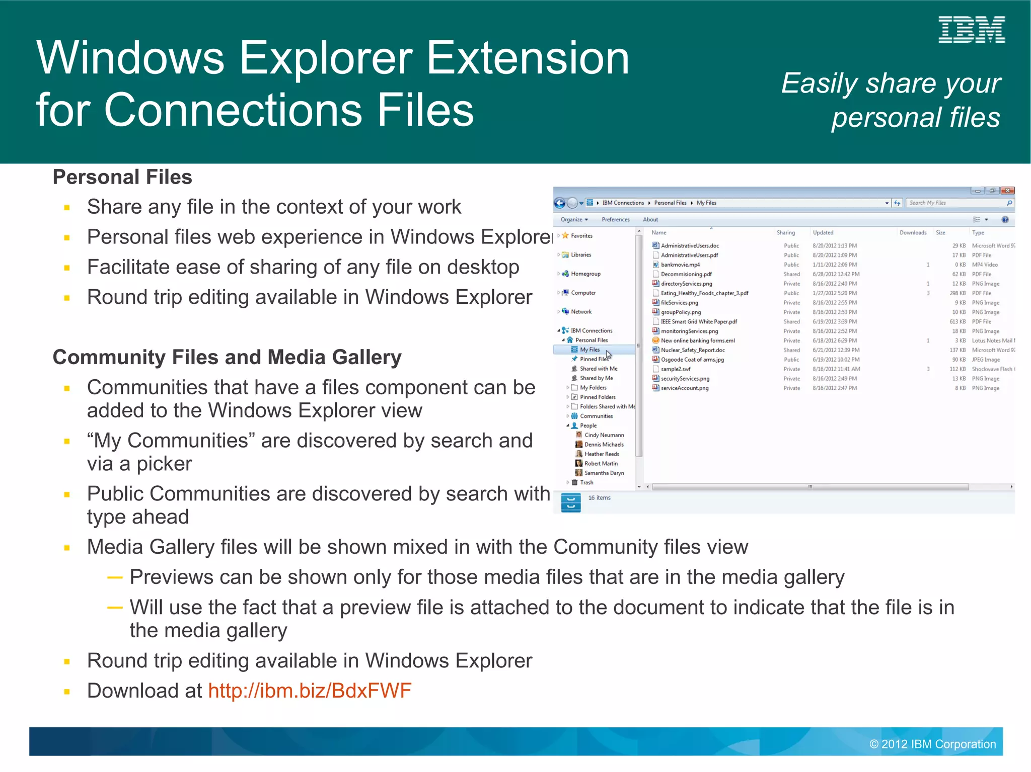 Windows Explorer Extension                                                         Easily share your
for Connections Files                                                                 personal files
Personal Files
 ■ Share any file in the context of your work

 ■ Personal files web experience in Windows Explorer

 ■ Facilitate ease of sharing of any file on desktop

 ■ Round trip editing available in Windows Explorer




Community Files and Media Gallery
 ■ Communities that have a files component can be

   added to the Windows Explorer view
 ■ “My Communities” are discovered by search and

   via a picker
 ■ Public Communities are discovered by search with

   type ahead
 ■ Media Gallery files will be shown mixed in with the Community files view

     ─ Previews can be shown only for those media files that are in the media gallery
     ─ Will use the fact that a preview file is attached to the document to indicate that the file is in
        the media gallery
 ■ Round trip editing available in Windows Explorer

 ■ Download at http://ibm.biz/BdxFWF



                                                                                              © 2012 IBM Corporation
 