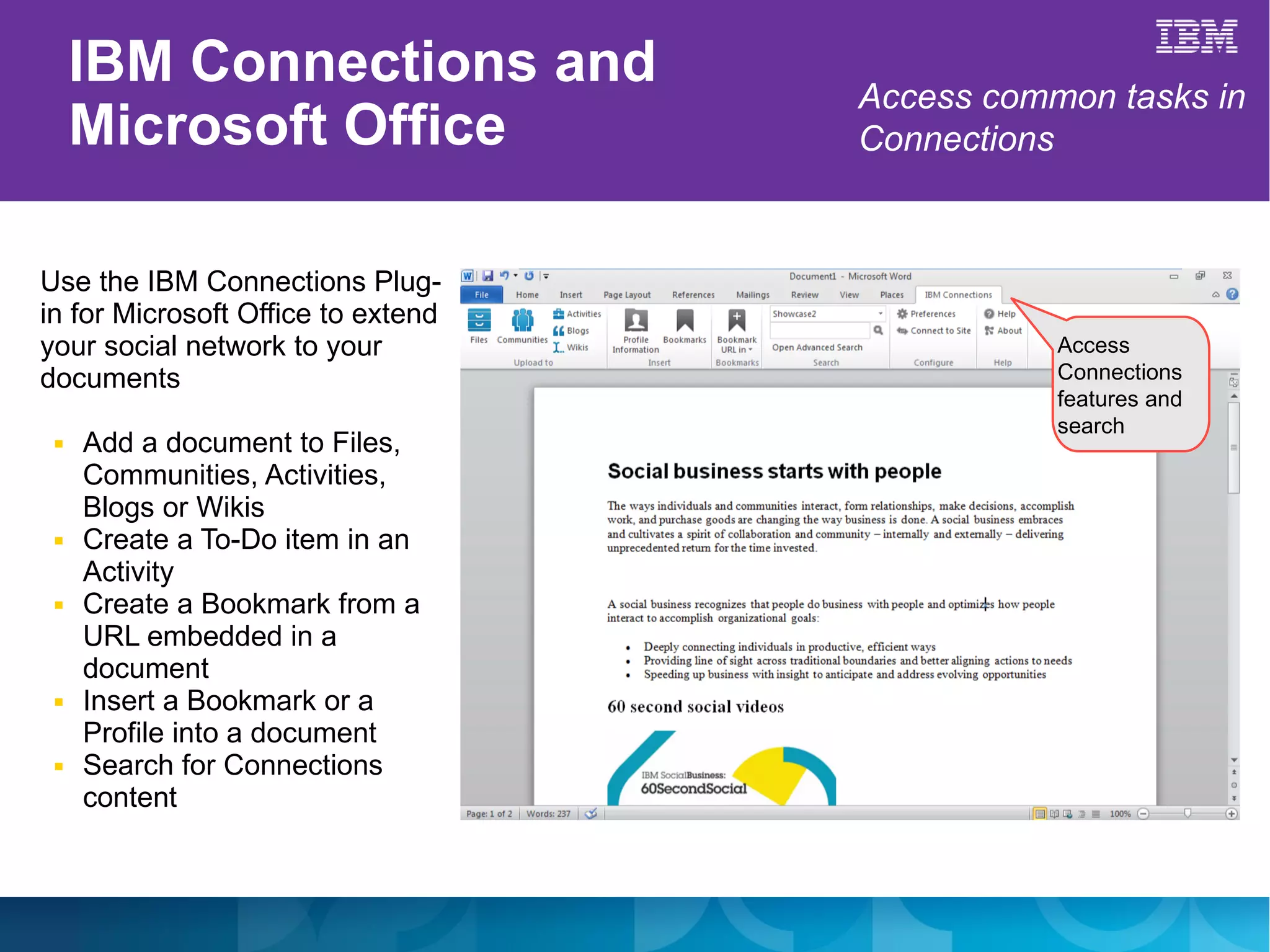 IBM Connections and            Access common tasks in
     Microsoft Office               Connections


Use the IBM Connections Plug-
in for Microsoft Office to extend
your social network to your                    Access
documents                                      Connections
                                               features and
                                               search
 ■   Add a document to Files,
     Communities, Activities,
     Blogs or Wikis
 ■   Create a To-Do item in an
     Activity
 ■   Create a Bookmark from a
     URL embedded in a
     document
 ■   Insert a Bookmark or a
     Profile into a document
 ■   Search for Connections
     content
 