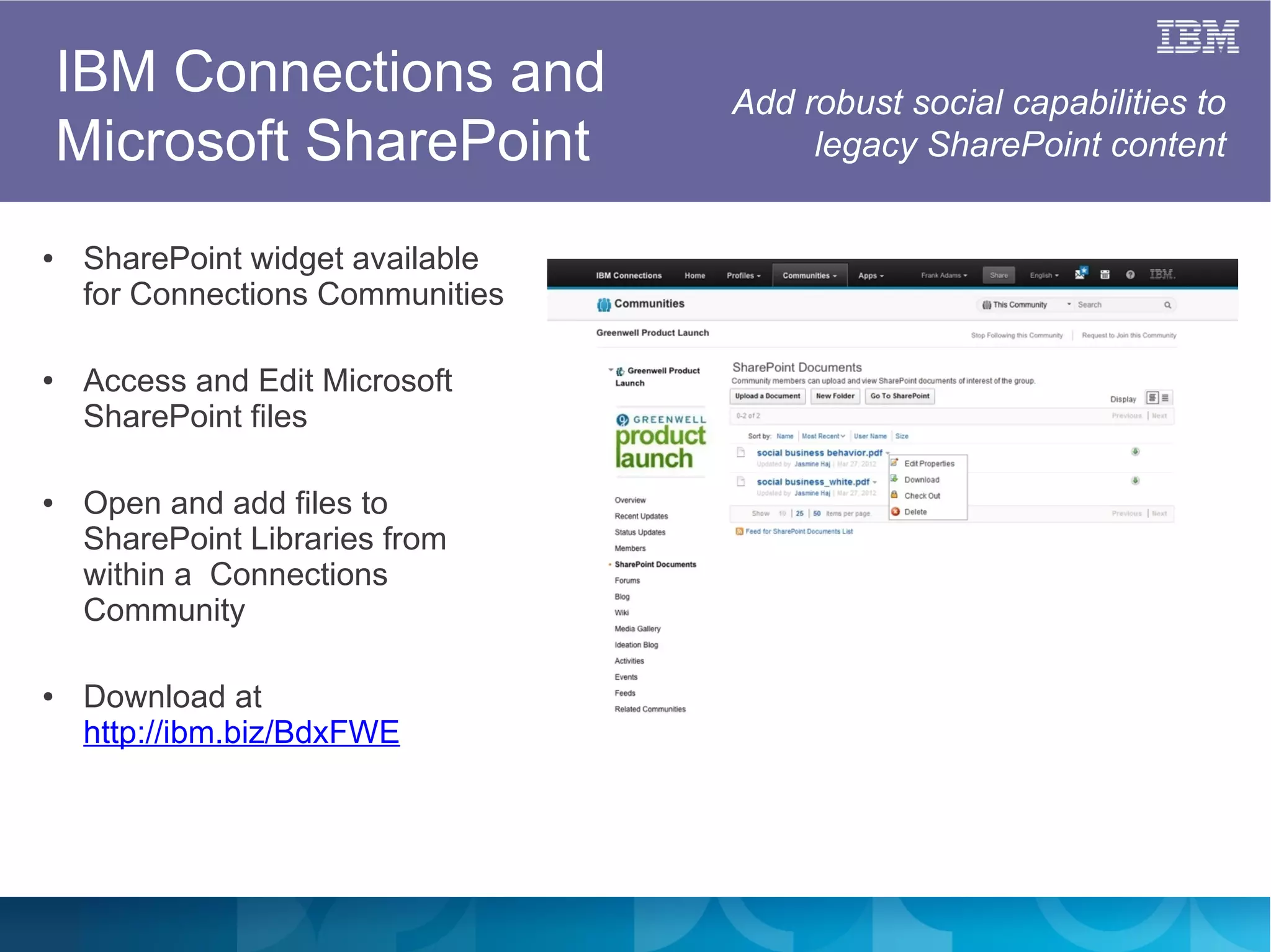 IBM Connections and            Add robust social capabilities to
    Microsoft SharePoint                legacy SharePoint content


●    SharePoint widget available
     for Connections Communities

●    Access and Edit Microsoft
     SharePoint files

●    Open and add files to
     SharePoint Libraries from
     within a Connections
     Community

●    Download at
     http://ibm.biz/BdxFWE
 
