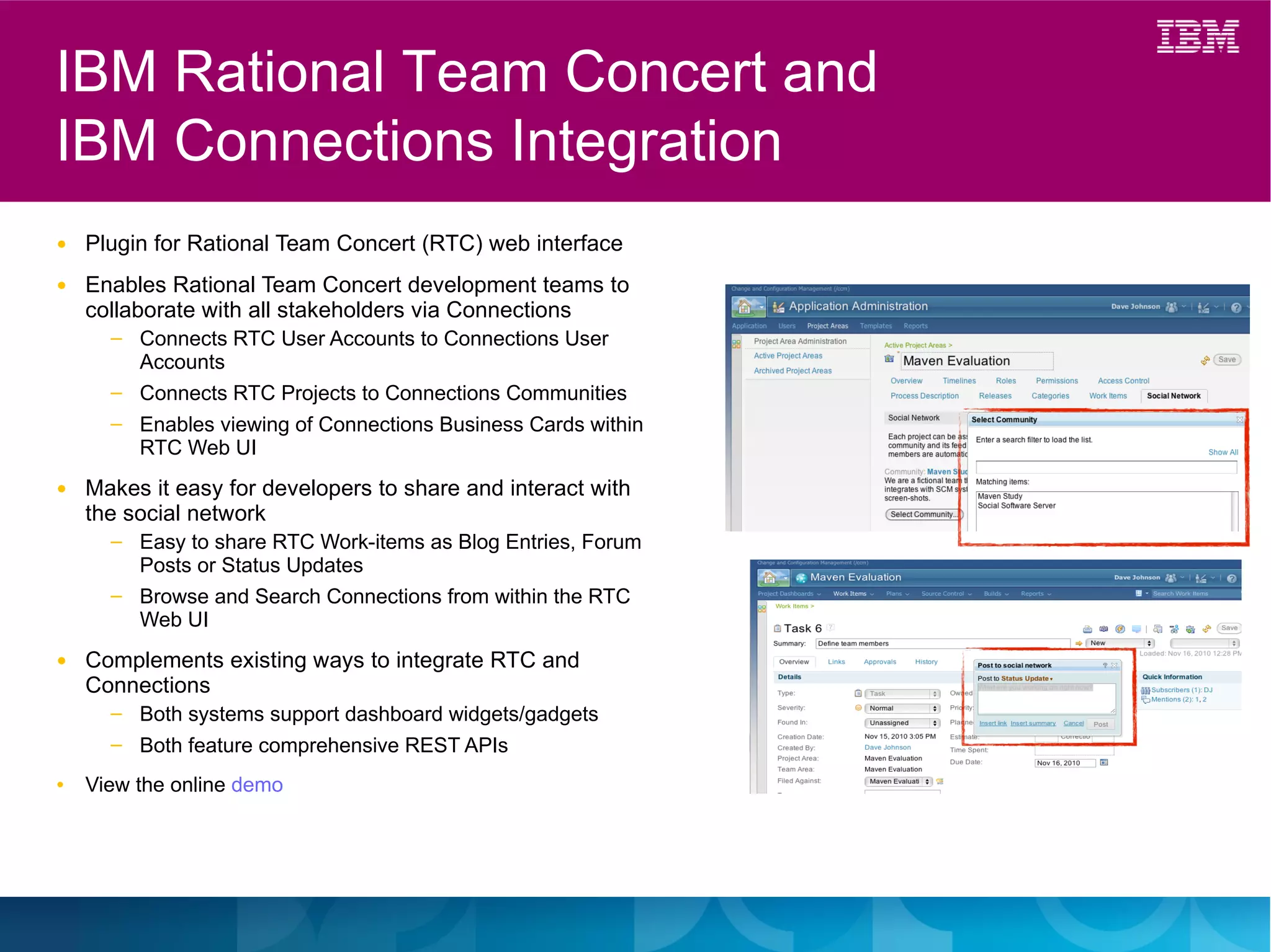 IBM Rational Team Concert and
IBM Connections Integration
●   Plugin for Rational Team Concert (RTC) web interface
●   Enables Rational Team Concert development teams to
    collaborate with all stakeholders via Connections
      ─   Connects RTC User Accounts to Connections User
          Accounts
      ─   Connects RTC Projects to Connections Communities
      ─   Enables viewing of Connections Business Cards within
          RTC Web UI
●   Makes it easy for developers to share and interact with
    the social network
      ─   Easy to share RTC Work-items as Blog Entries, Forum
          Posts or Status Updates
      ─   Browse and Search Connections from within the RTC
          Web UI
●   Complements existing ways to integrate RTC and
    Connections
      ─   Both systems support dashboard widgets/gadgets
                                                                              57
      ─   Both feature comprehensive REST APIs                   IBM
                                                                 Confidenti
●   View the online demo                                         al
 