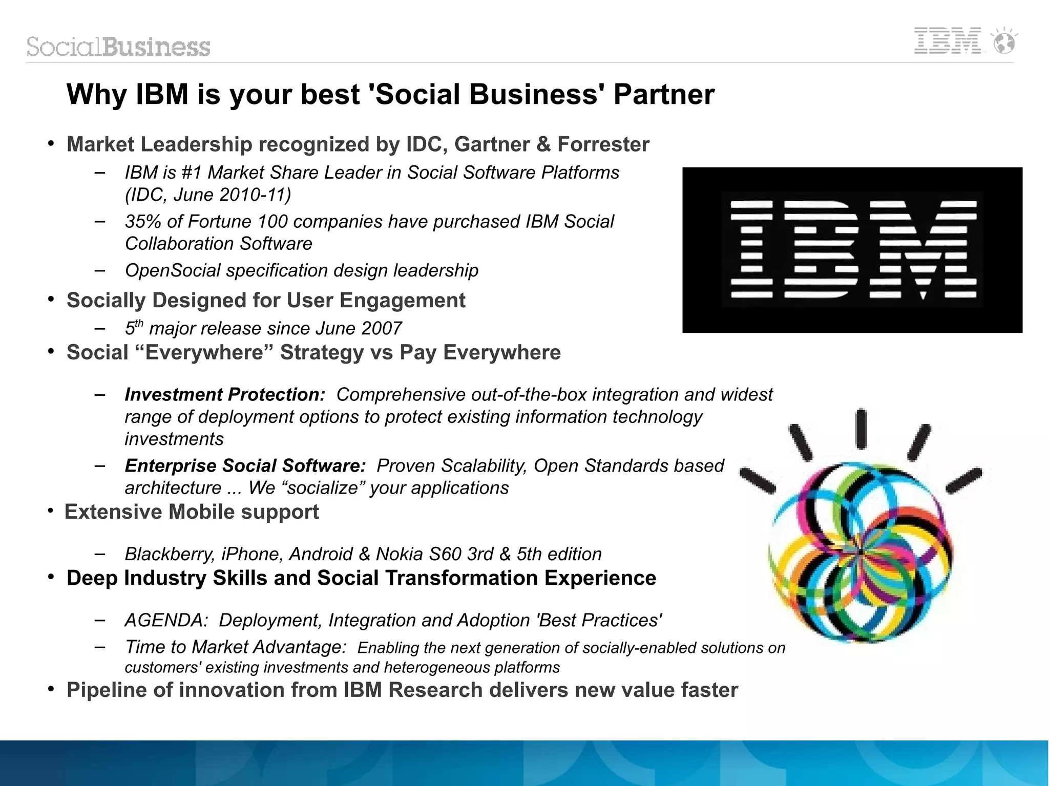 Why IBM is your best 'Social Business' Partner
●
    Market Leadership recognized by IDC, Gartner & Forrester
      –   IBM is #1 Market Share Leader in Social Software Platforms
          (IDC, June 2010-11)
      –   35% of Fortune 100 companies have purchased IBM Social
          Collaboration Software
      –   OpenSocial specification design leadership
●
    Socially Designed for User Engagement
      –   5th major release since June 2007
●
    Social “Everywhere” Strategy vs Pay Everywhere
      –   Investment Protection: Comprehensive out-of-the-box integration and widest
          range of deployment options to protect existing information technology
          investments
      –   Enterprise Social Software: Proven Scalability, Open Standards based
          architecture ... We “socialize” your applications
●
    Extensive Mobile support
      –   Blackberry, iPhone, Android & Nokia S60 3rd & 5th edition
●
    Deep Industry Skills and Social Transformation Experience
      –   AGENDA: Deployment, Integration and Adoption 'Best Practices'
      –   Time to Market Advantage: Enabling the next generation of socially-enabled solutions on
          customers' existing investments and heterogeneous platforms
●
    Pipeline of innovation from IBM Research delivers new value faster
 