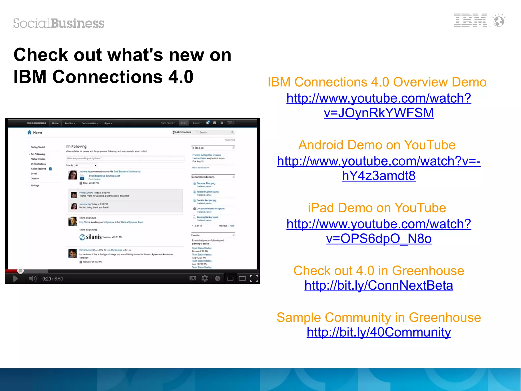 Check out what's new on
IBM Connections 4.0       IBM Connections 4.0 Overview Demo
                             http://www.youtube.com/watch?
                                    v=JOynRkYWFSM

                               Android Demo on YouTube
                           http://www.youtube.com/watch?v=-
                                      hY4z3amdt8

                                iPad Demo on YouTube
                            http://www.youtube.com/watch?
                                    v=OPS6dpO_N8o

                             Check out 4.0 in Greenhouse
                              http://bit.ly/ConnNextBeta

                           Sample Community in Greenhouse
                              http://bit.ly/40Community
 