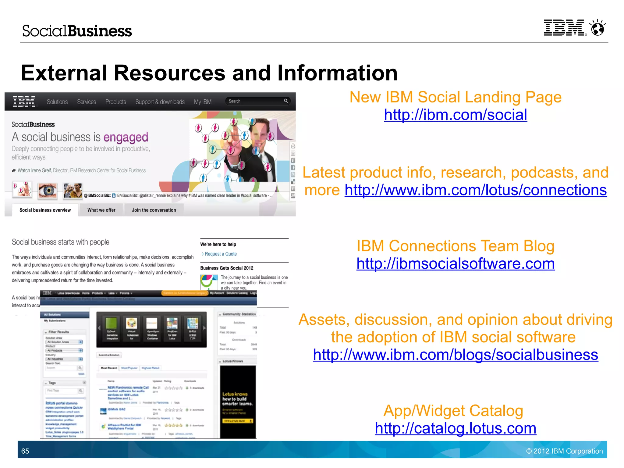External Resources and Information
                                New IBM Social Landing Page
                                    http://ibm.com/social


                         Latest product info, research, podcasts, and
                         more http://www.ibm.com/lotus/connections


                                 IBM Connections Team Blog
                                 http://ibmsocialsoftware.com


                         Assets, discussion, and opinion about driving
                              the adoption of IBM social software
                           http://www.ibm.com/blogs/socialbusiness


                                    App/Widget Catalog
                                   http://catalog.lotus.com
65                                                       © 2012 IBM Corporation
 
