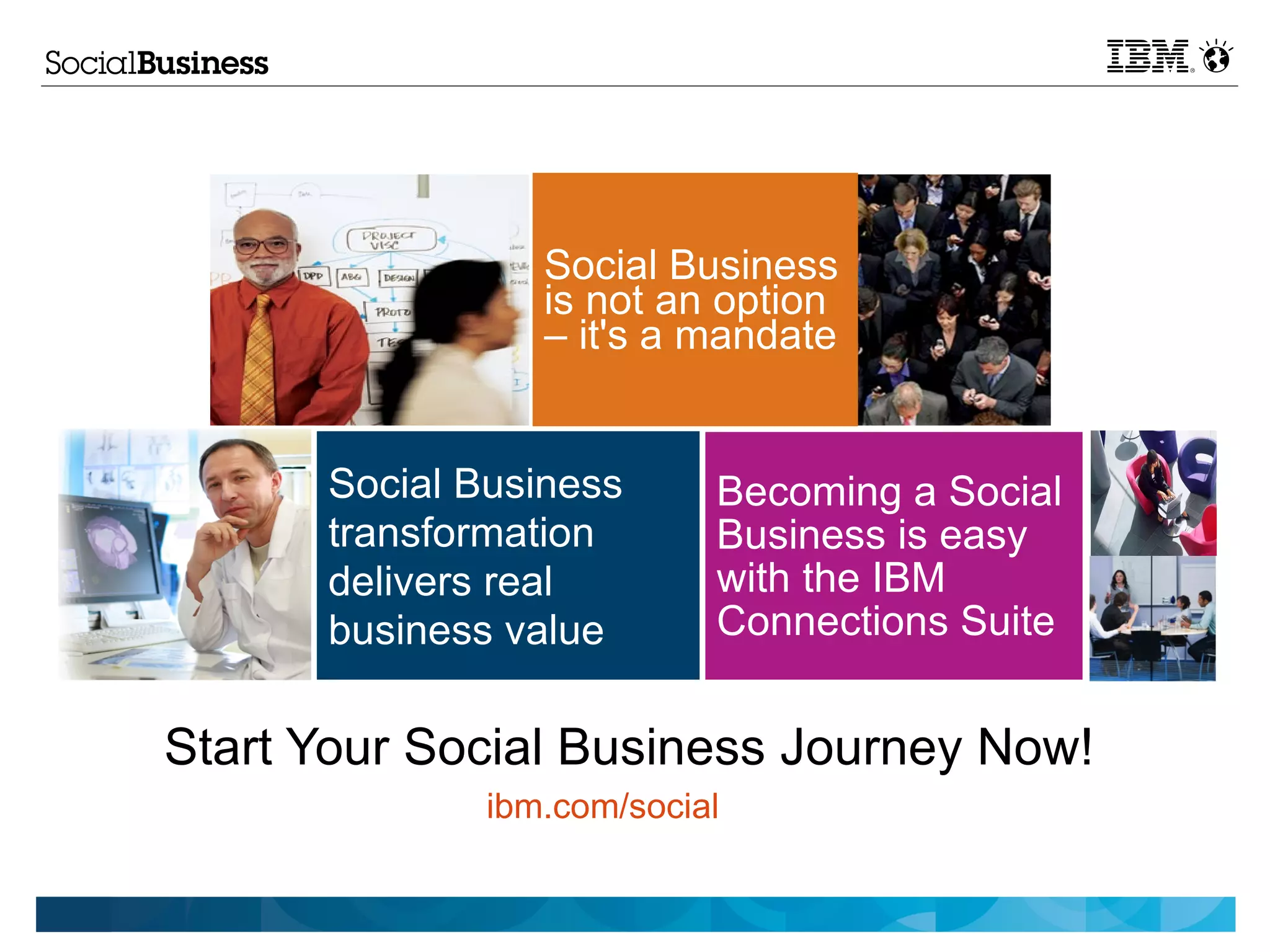 Social Business
                 is not an option
                 – it's a mandate


      Social Business      Becoming a Social
      transformation       Business is easy
      delivers real        with the IBM
      business value       Connections Suite


Start Your Social Business Journey Now!
              ibm.com/social
 